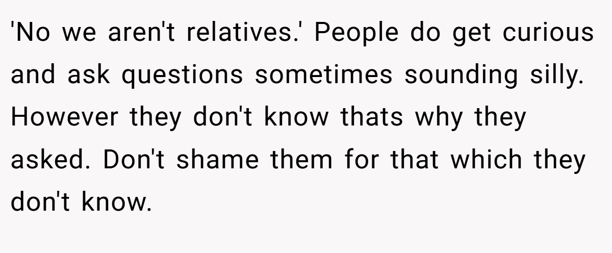 'No we aren't relatives.' People do get curious and ask questions sometimes sounding silly. However they don't know thats why they asked. Don't shame them for that which they don't know.