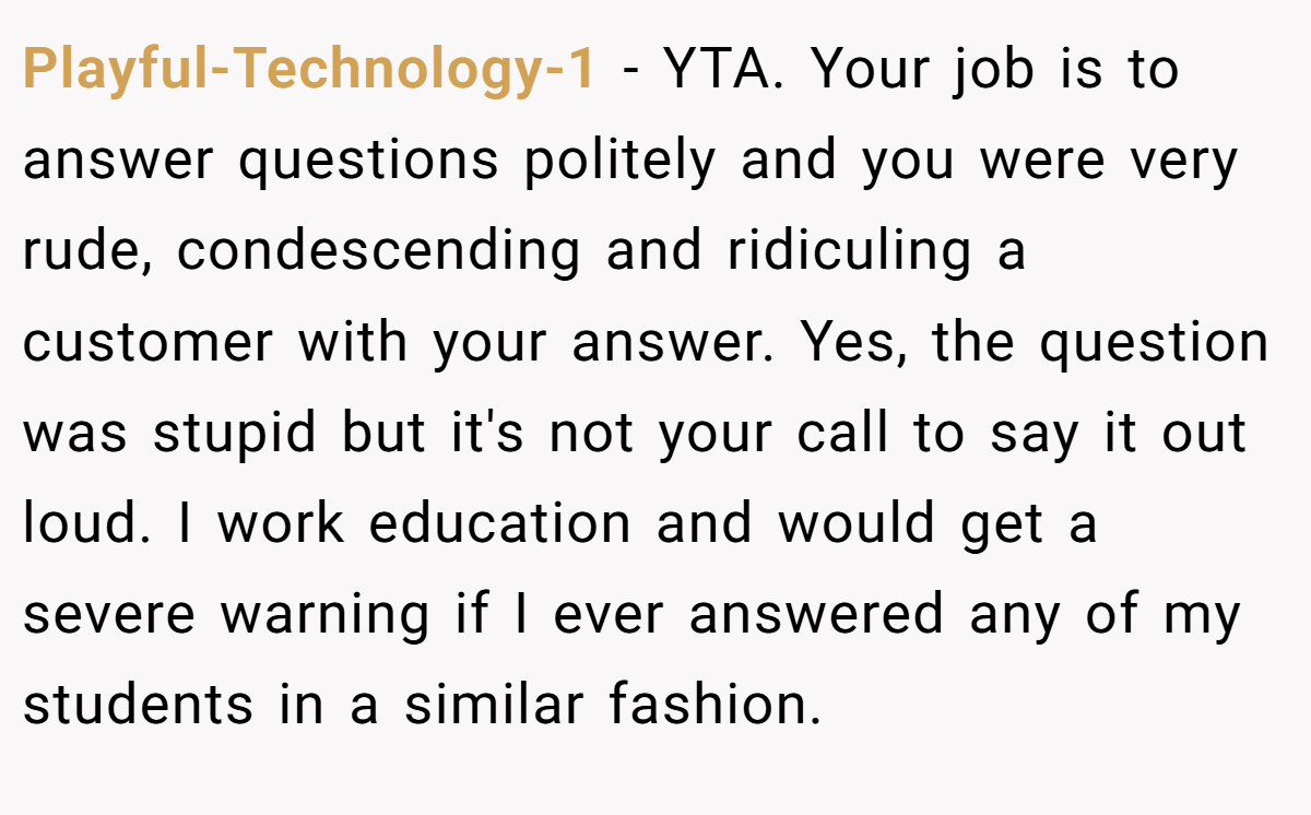 Playful-Technology-1 − YTA. Your job is to answer questions politely and you were very rude, condescending and ridiculing a customer with your answer. Yes, the question was stupid but it's not your call to say it out loud. I work education and would get a severe warning if I ever answered any of my students in a similar fashion.