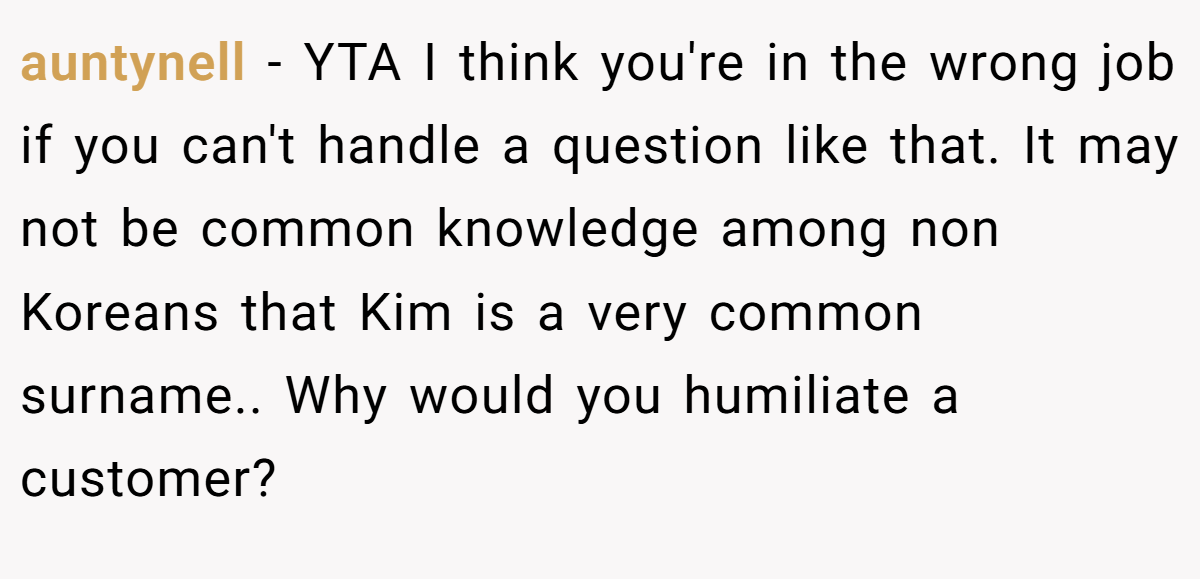 auntynell − YTA I think you're in the wrong job if you can't handle a question like that. It may not be common knowledge among non Koreans that Kim is a very common surname.. Why would you humiliate a customer?