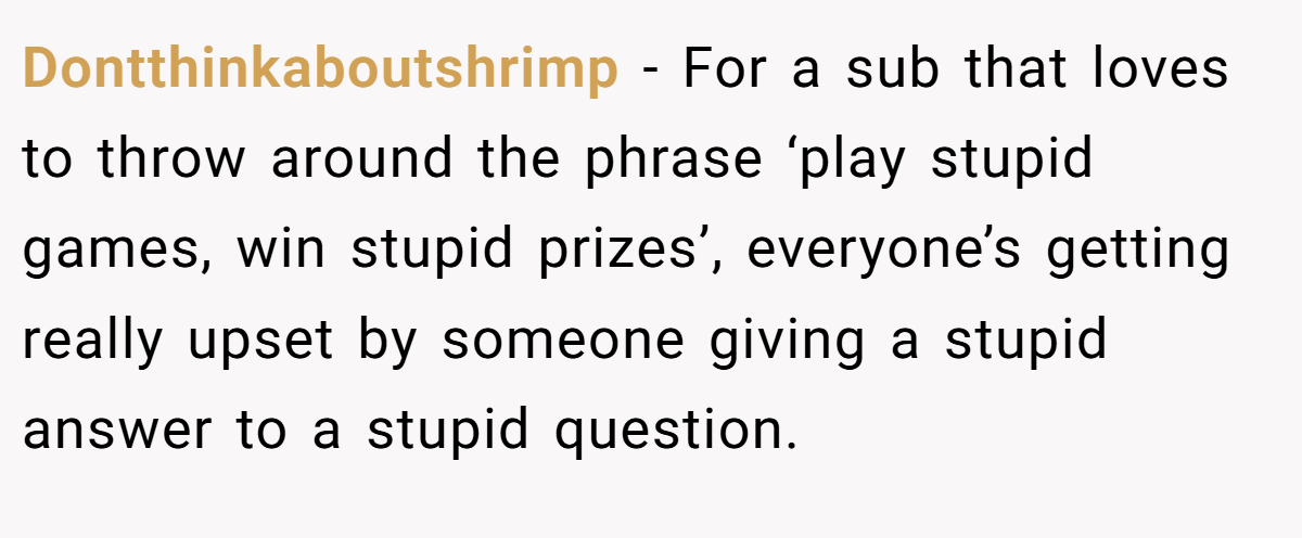 Dontthinkaboutshrimp − For a sub that loves to throw around the phrase ‘play stupid games, win stupid prizes’, everyone’s getting really upset by someone giving a stupid answer to a stupid question.