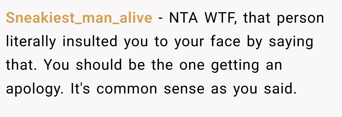 Sneakiest_man_alive − NTA WTF, that person literally insulted you to your face by saying that. You should be the one getting an apology. It's common sense as you said.