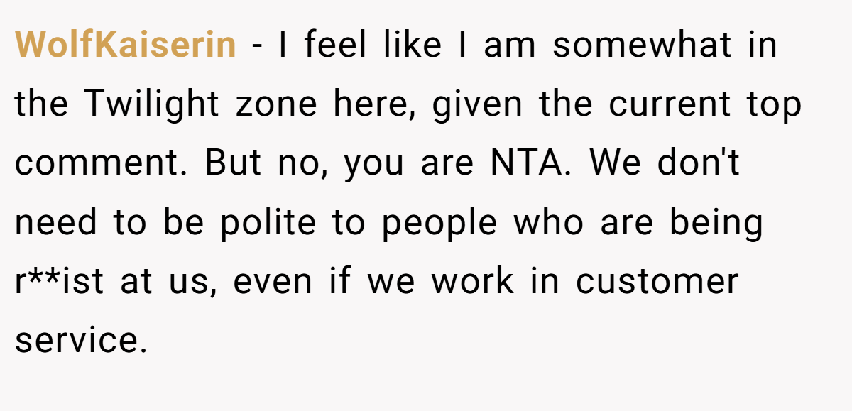 WolfKaiserin − I feel like I am somewhat in the Twilight zone here, given the current top comment. But no, you are NTA. We don't need to be polite to people who are being r**ist at us, even if we work in customer service.