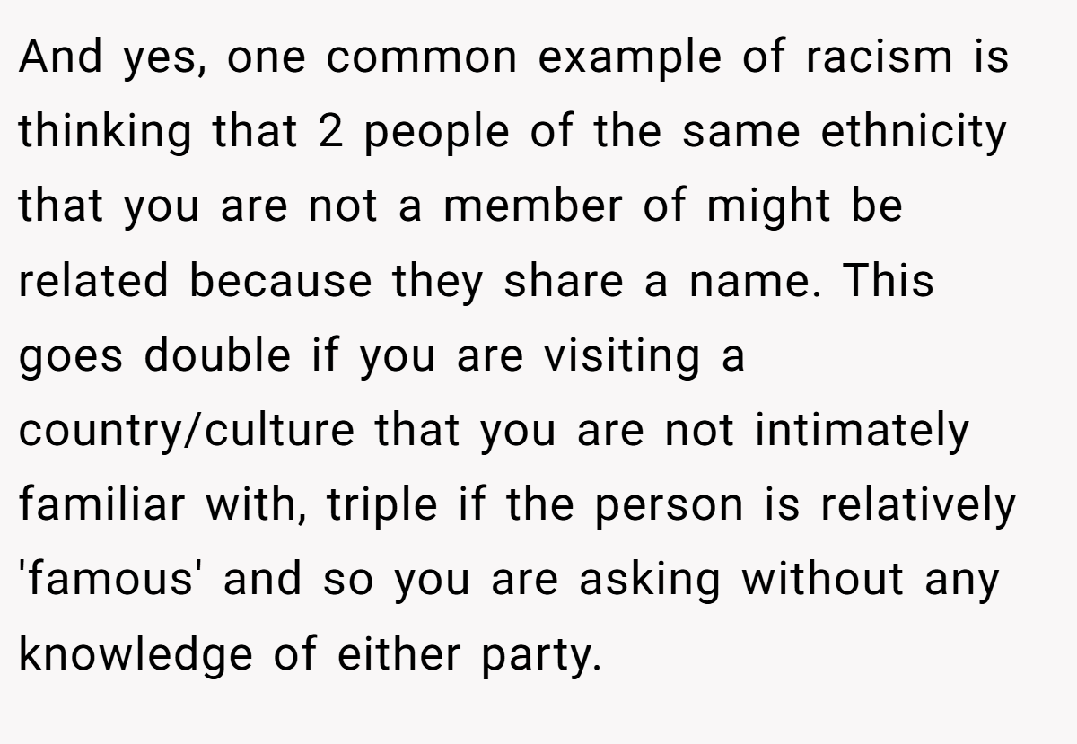 And yes, one common example of racism is thinking that 2 people of the same ethnicity that you are not a member of might be related because they share a name. This goes double if you are visiting a country/culture that you are not intimately familiar with, triple if the person is relatively 'famous' and so you are asking without any knowledge of either party.