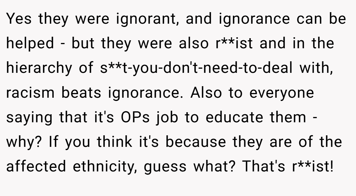 Yes they were ignorant, and ignorance can be helped - but they were also r**ist and in the hierarchy of s**t-you-don't-need-to-deal with, racism beats ignorance. Also to everyone saying that it's OPs job to educate them - why? If you think it's because they are of the affected ethnicity, guess what? That's r**ist!
