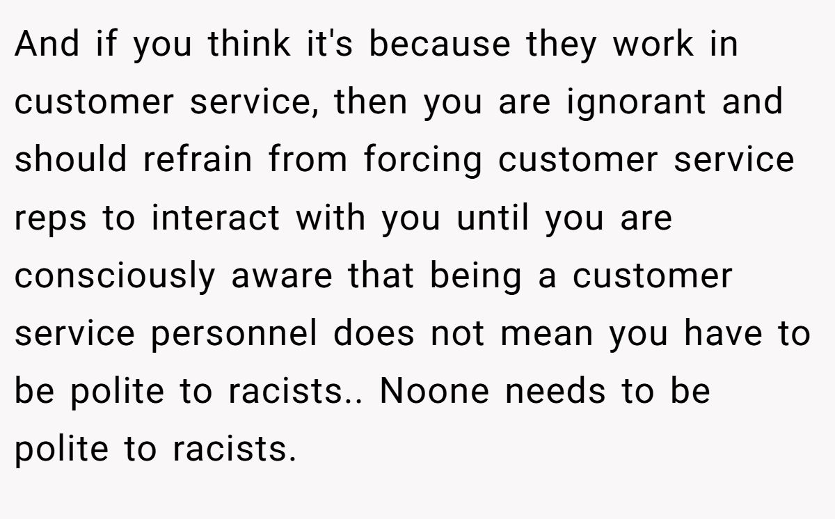 And if you think it's because they work in customer service, then you are ignorant and should refrain from forcing customer service reps to interact with you until you are consciously aware that being a customer service personnel does not mean you have to be polite to racists.. Noone needs to be polite to racists.