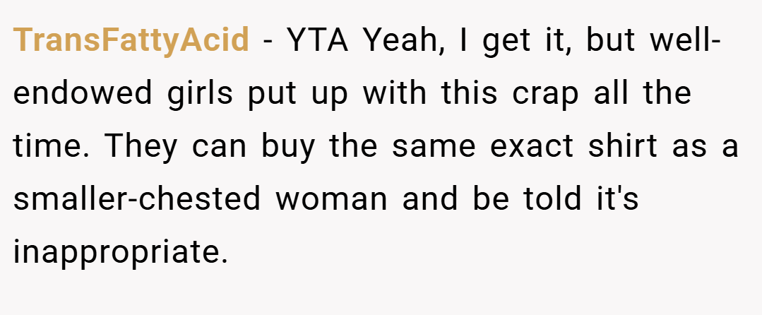 TransFattyAcid − YTA Yeah, I get it, but well-endowed girls put up with this crap all the time. They can buy the same exact shirt as a smaller-chested woman and be told it's inappropriate.