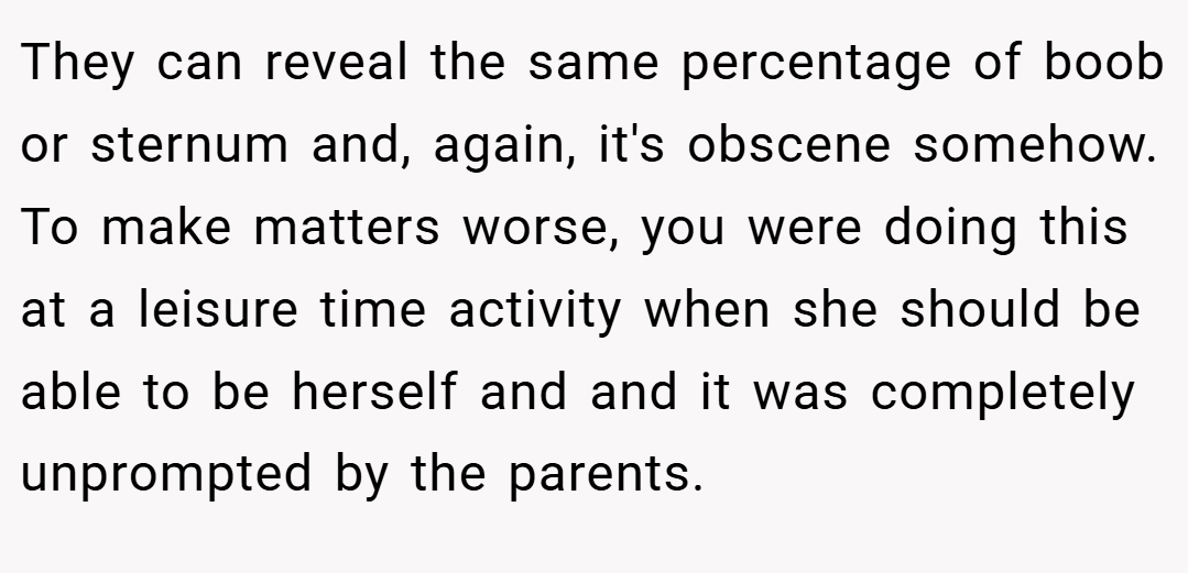 They can reveal the same percentage of boob or sternum and, again, it's obscene somehow. To make matters worse, you were doing this at a leisure time activity when she should be able to be herself and and it was completely unprompted by the parents.