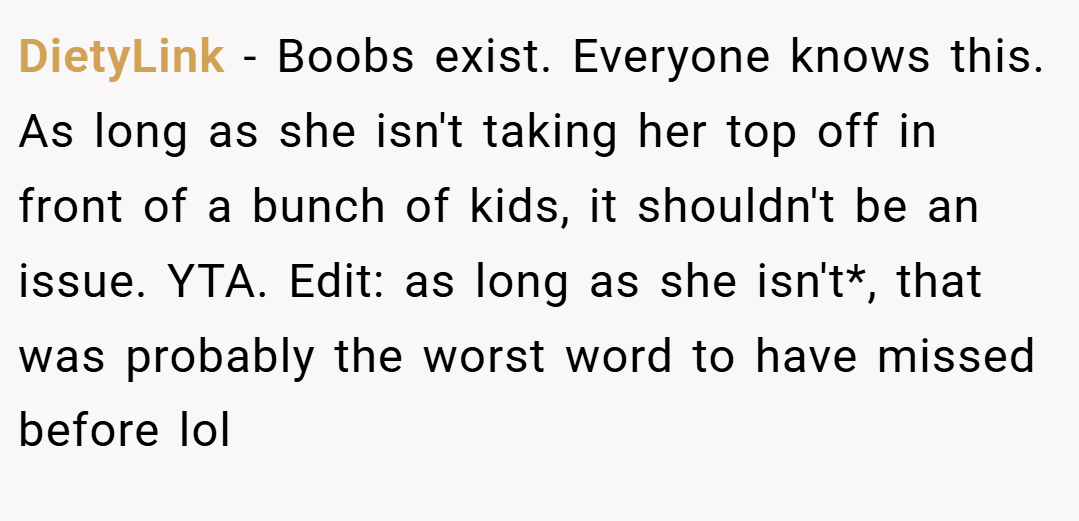 DietyLink − Boobs exist. Everyone knows this. As long as she isn't taking her top off in front of a bunch of kids, it shouldn't be an issue. YTA. Edit: as long as she isn't*, that was probably the worst word to have missed before lol