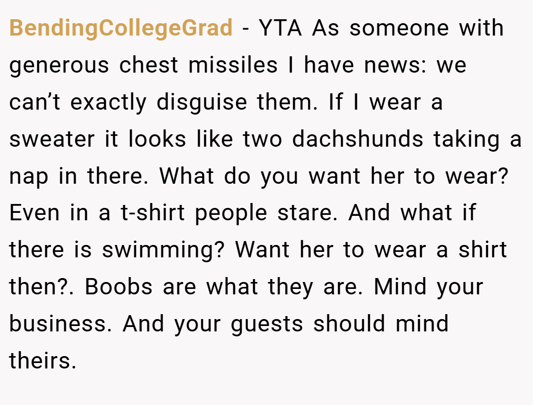 BendingCollegeGrad − YTA As someone with generous chest missiles I have news: we can’t exactly disguise them. If I wear a sweater it looks like two dachshunds taking a nap in there. What do you want her to wear? Even in a t-shirt people stare. And what if there is swimming? Want her to wear a shirt then?. Boobs are what they are. Mind your business. And your guests should mind theirs.
