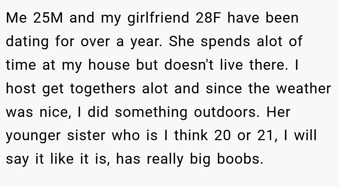 Me 25M and my girlfriend 28F have been dating for over a year. She spends alot of time at my house but doesn't live there. I host get togethers alot and since the weather was nice, I did something outdoors. Her younger sister who is I think 20 or 21, I will say it like it is, has really big boobs.