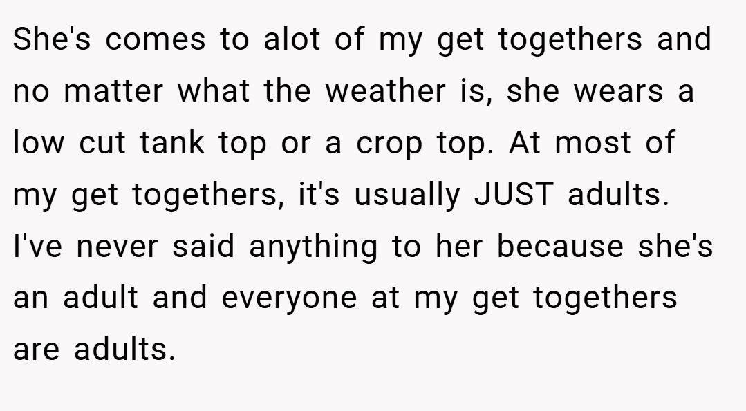She's comes to alot of my get togethers and no matter what the weather is, she wears a low cut tank top or a crop top. At most of my get togethers, it's usually JUST adults. I've never said anything to her because she's an adult and everyone at my get togethers are adults.