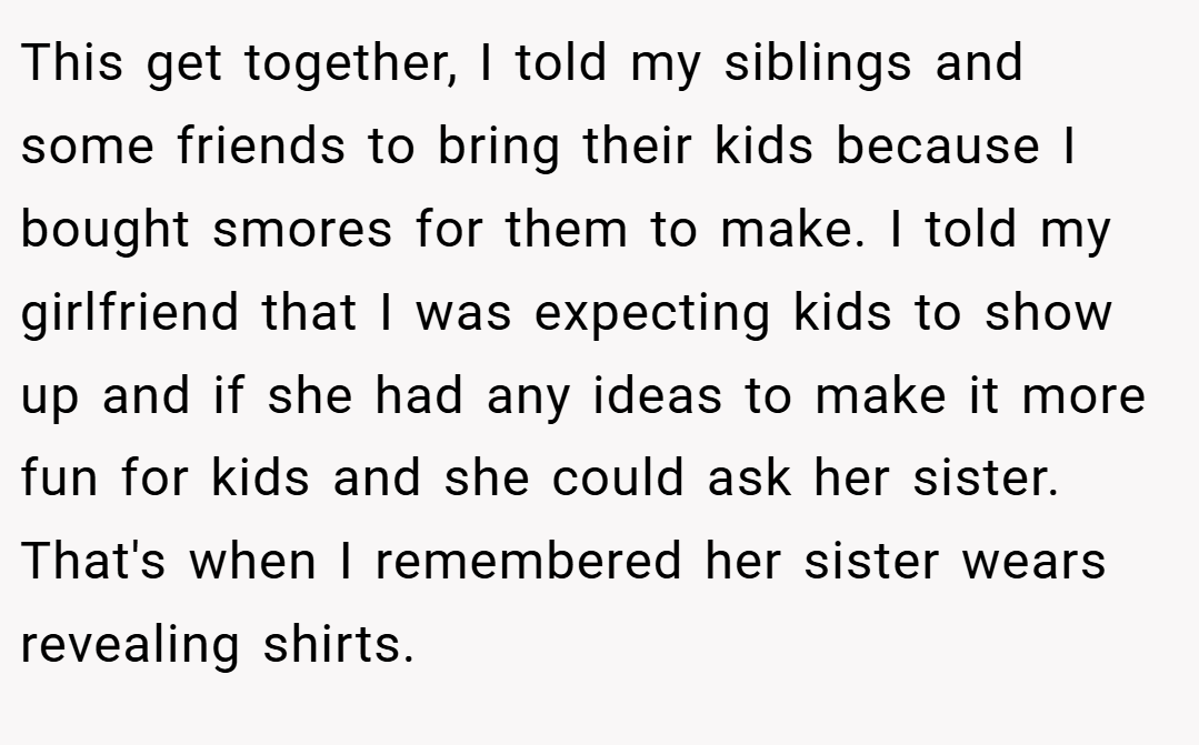 This get together, I told my siblings and some friends to bring their kids because I bought smores for them to make. I told my girlfriend that I was expecting kids to show up and if she had any ideas to make it more fun for kids and she could ask her sister. That's when I remembered her sister wears revealing shirts.