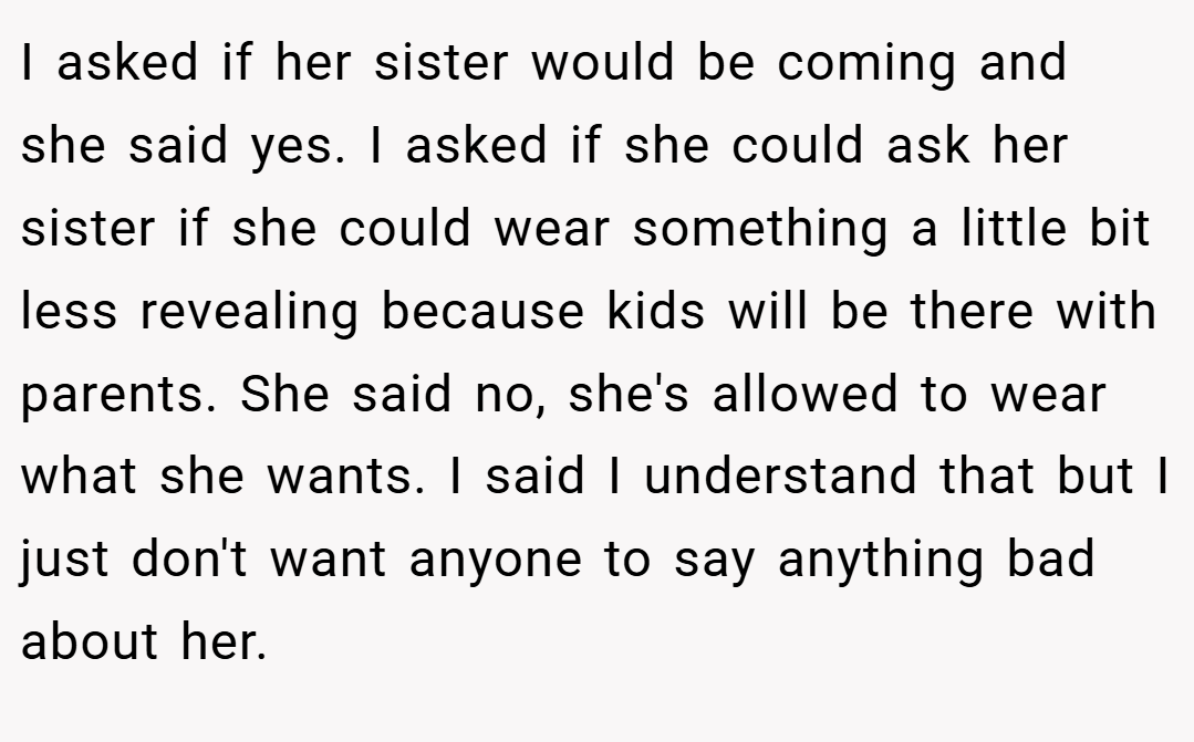 I asked if her sister would be coming and she said yes. I asked if she could ask her sister if she could wear something a little bit less revealing because kids will be there with parents. She said no, she's allowed to wear what she wants. I said I understand that but I just don't want anyone to say anything bad about her.