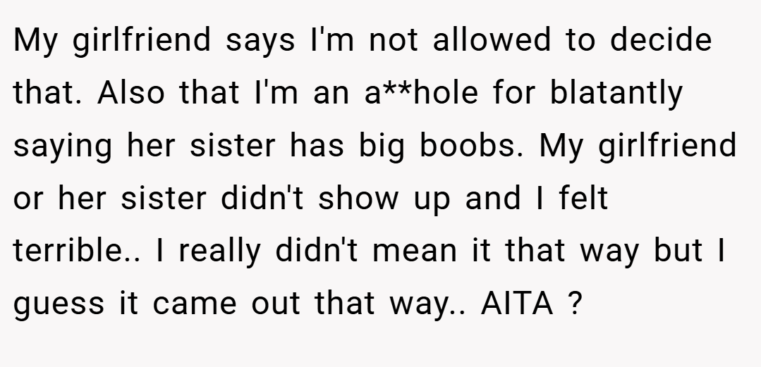My girlfriend says I'm not allowed to decide that. Also that I'm an a**hole for blatantly saying her sister has big boobs. My girlfriend or her sister didn't show up and I felt terrible.. I really didn't mean it that way but I guess it came out that way.. AITA ?