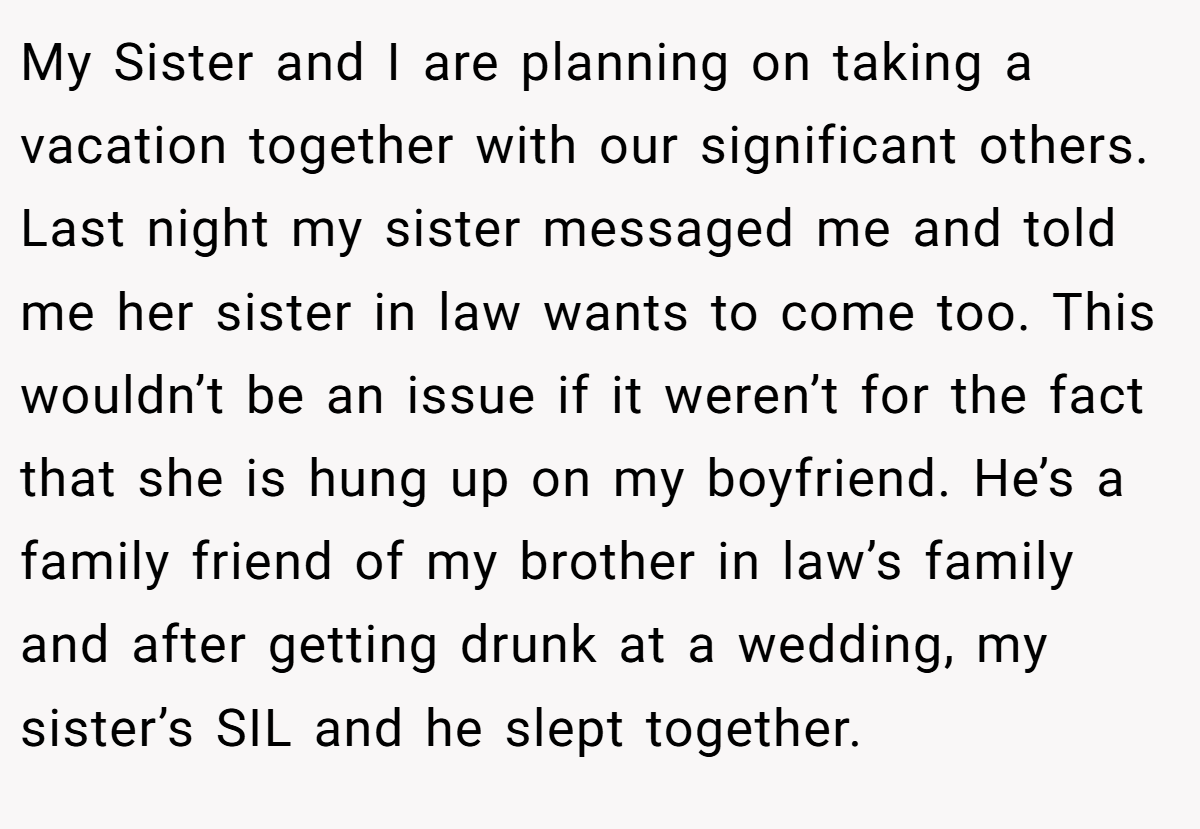 My Sister and I are planning on taking a vacation together with our significant others. Last night my sister messaged me and told me her sister in law wants to come too. This wouldn’t be an issue if it weren’t for the fact that she is hung up on my boyfriend. He’s a family friend of my brother in law’s family and after getting drunk at a wedding, my sister’s SIL and he slept together.