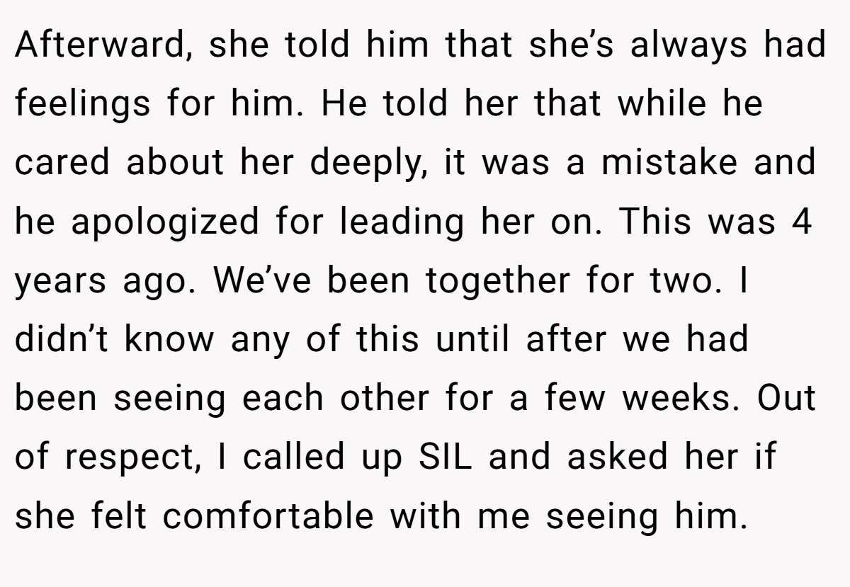 Afterward, she told him that she’s always had feelings for him. He told her that while he cared about her deeply, it was a mistake and he apologized for leading her on. This was 4 years ago. We’ve been together for two. I didn’t know any of this until after we had been seeing each other for a few weeks. Out of respect, I called up SIL and asked her if she felt comfortable with me seeing him.