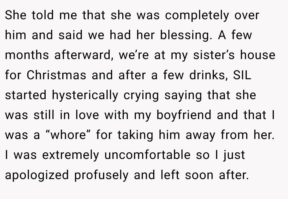 She told me that she was completely over him and said we had her blessing. A few months afterward, we’re at my sister’s house for Christmas and after a few drinks, SIL started hysterically crying saying that she was still in love with my boyfriend and that I was a “whore” for taking him away from her. I was extremely uncomfortable so I just apologized profusely and left soon after.