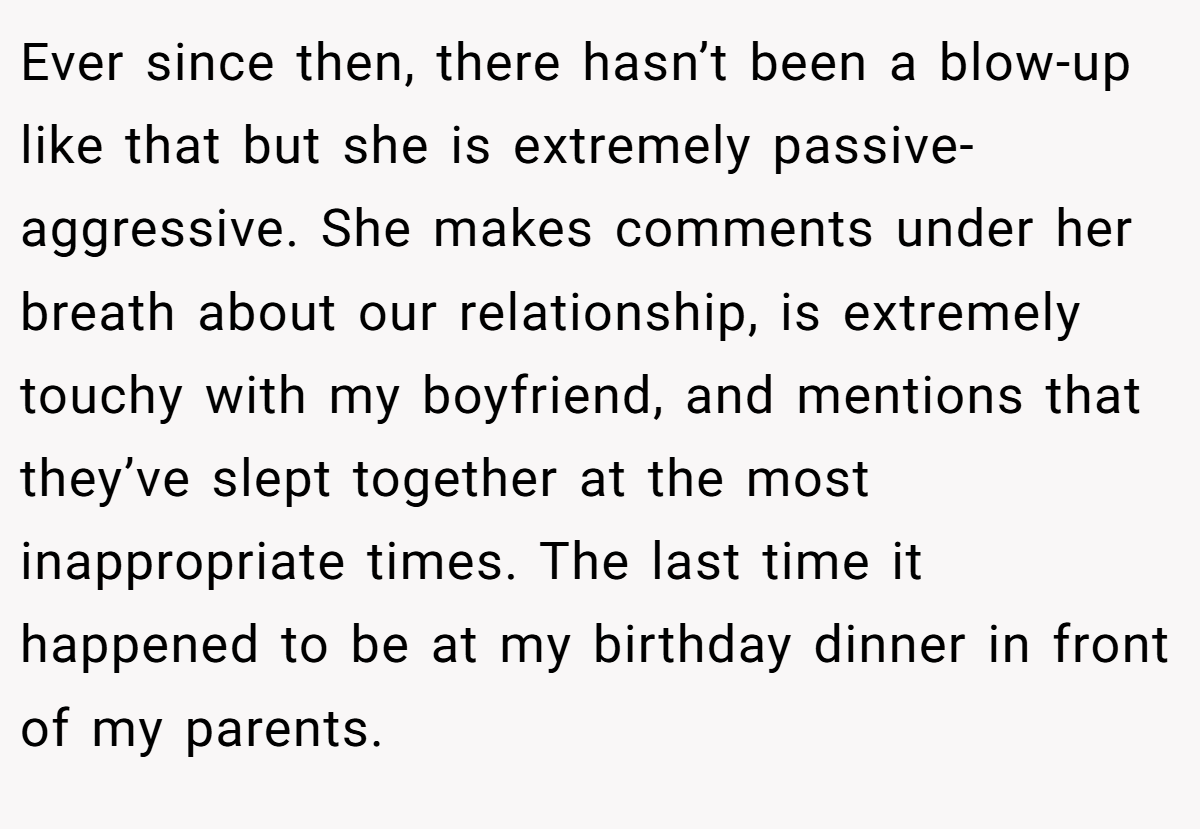 Ever since then, there hasn’t been a blow-up like that but she is extremely passive-aggressive. She makes comments under her breath about our relationship, is extremely touchy with my boyfriend, and mentions that they’ve slept together at the most inappropriate times. The last time it happened to be at my birthday dinner in front of my parents.