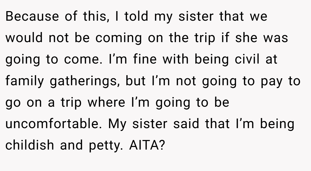 Because of this, I told my sister that we would not be coming on the trip if she was going to come. I’m fine with being civil at family gatherings, but I’m not going to pay to go on a trip where I’m going to be uncomfortable. My sister said that I’m being childish and petty. AITA?