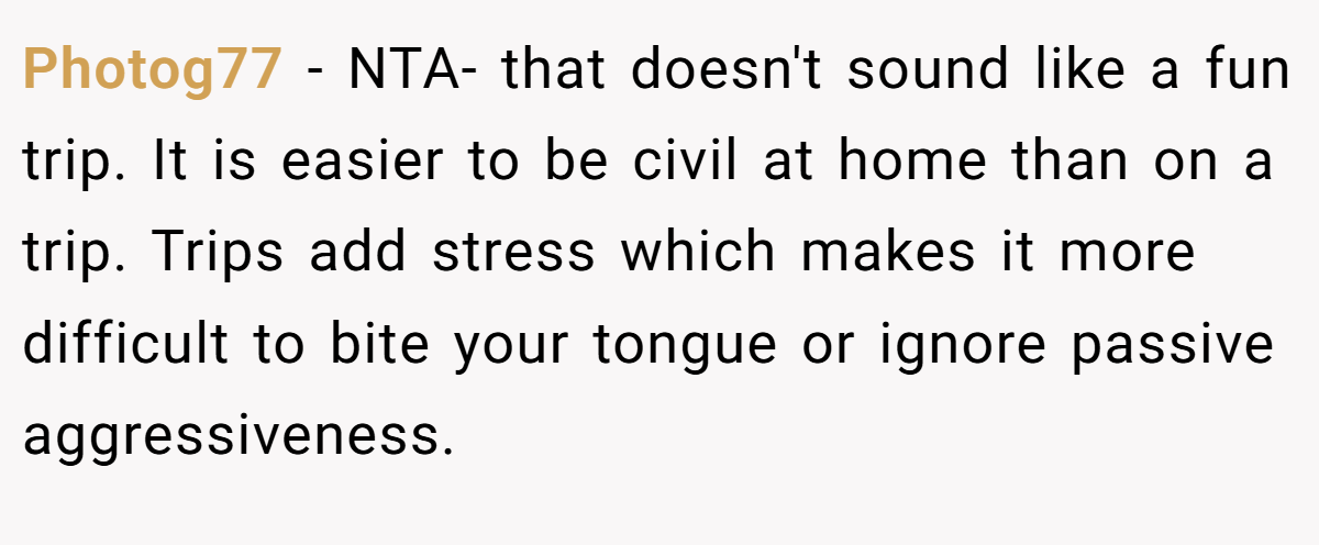 Photog77 − NTA- that doesn't sound like a fun trip. It is easier to be civil at home than on a trip. Trips add stress which makes it more difficult to bite your tongue or ignore passive aggressiveness.