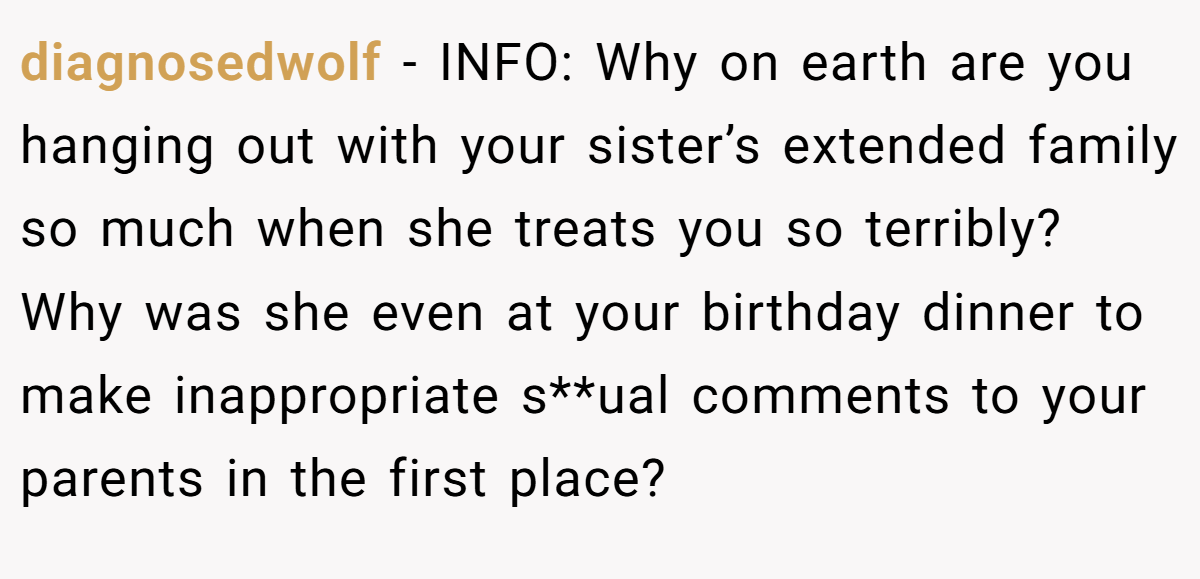 diagnosedwolf − INFO: Why on earth are you hanging out with your sister’s extended family so much when she treats you so terribly? Why was she even at your birthday dinner to make inappropriate s**ual comments to your parents in the first place?