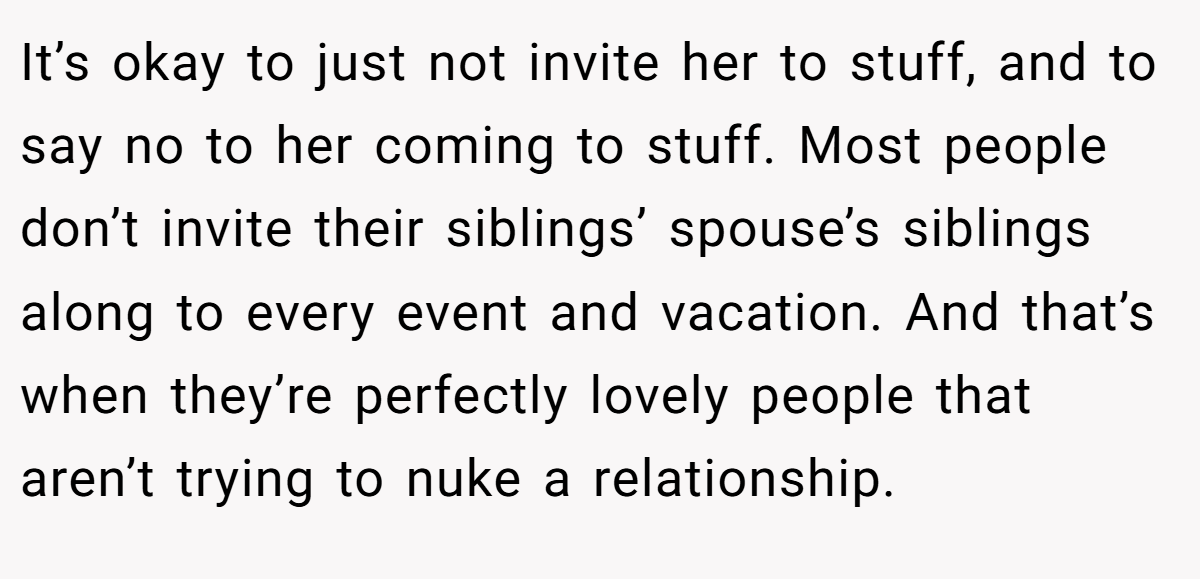 It’s okay to just not invite her to stuff, and to say no to her coming to stuff. Most people don’t invite their siblings’ spouse’s siblings along to every event and vacation. And that’s when they’re perfectly lovely people that aren’t trying to nuke a relationship.