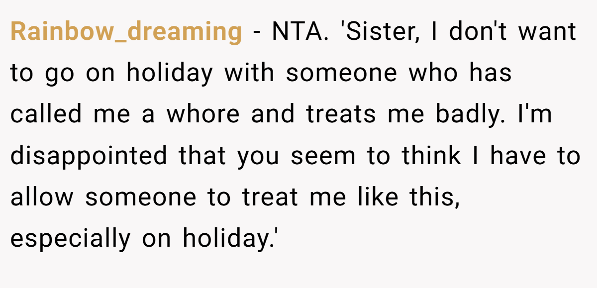 Rainbow_dreaming − NTA. 'Sister, I don't want to go on holiday with someone who has called me a whore and treats me badly. I'm disappointed that you seem to think I have to allow someone to treat me like this, especially on holiday.'