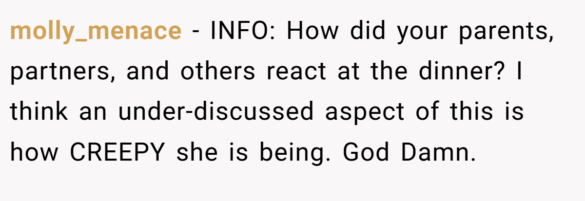 molly_menace − INFO: How did your parents, partners, and others react at the dinner? I think an under-discussed aspect of this is how CREEPY she is being. God Damn.