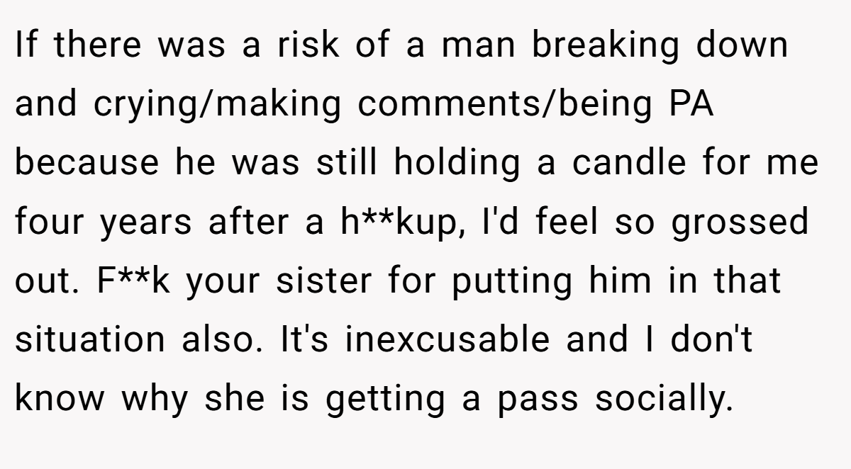 If there was a risk of a man breaking down and crying/making comments/being PA because he was still holding a candle for me four years after a h**kup, I'd feel so grossed out. F**k your sister for putting him in that situation also. It's inexcusable and I don't know why she is getting a pass socially.