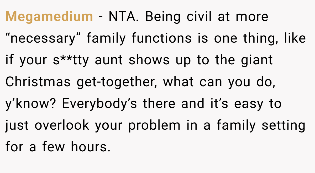 Megamedium − NTA. Being civil at more “necessary” family functions is one thing, like if your s**tty aunt shows up to the giant Christmas get-together, what can you do, y’know? Everybody’s there and it’s easy to just overlook your problem in a family setting for a few hours.