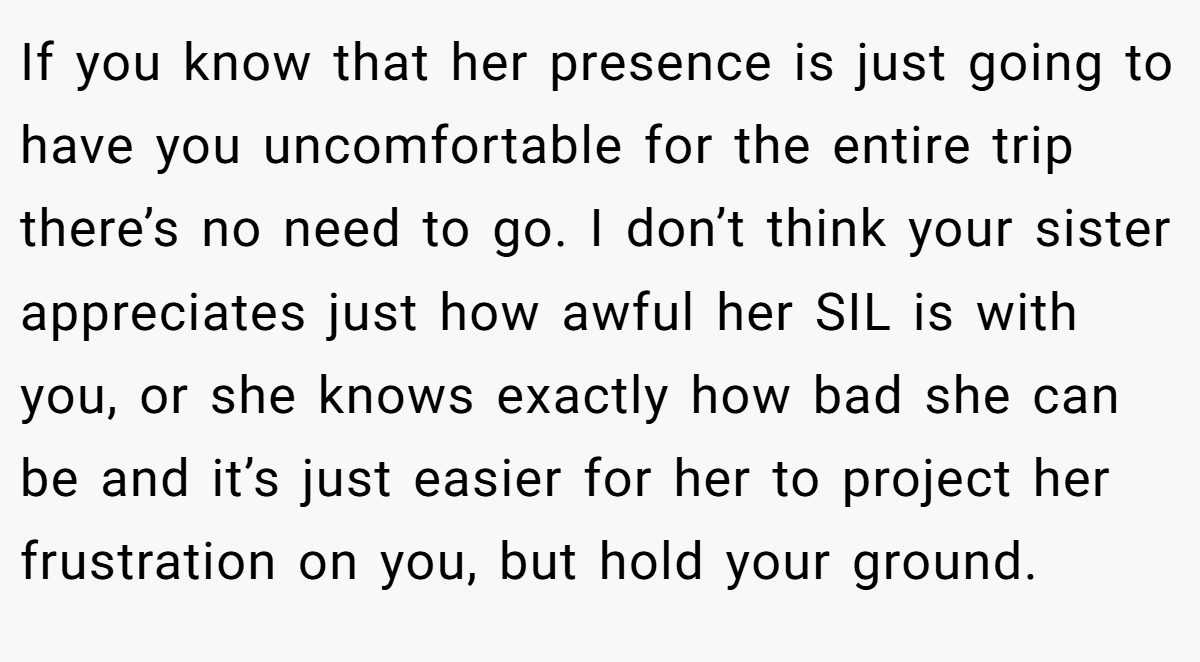 If you know that her presence is just going to have you uncomfortable for the entire trip there’s no need to go. I don’t think your sister appreciates just how awful her SIL is with you, or she knows exactly how bad she can be and it’s just easier for her to project her frustration on you, but hold your ground.