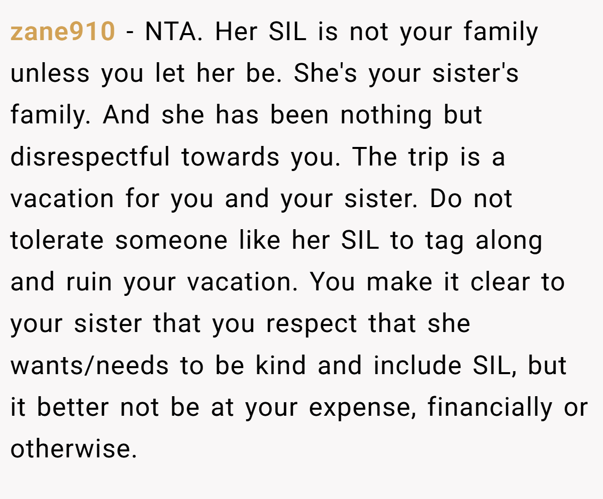 zane910 − NTA. Her SIL is not your family unless you let her be. She's your sister's family. And she has been nothing but disrespectful towards you. The trip is a vacation for you and your sister. Do not tolerate someone like her SIL to tag along and ruin your vacation. You make it clear to your sister that you respect that she wants/needs to be kind and include SIL, but it better not be at your expense, financially or otherwise.