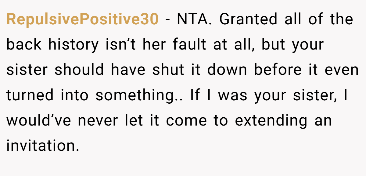 RepulsivePositive30 − NTA. Granted all of the back history isn’t her fault at all, but your sister should have shut it down before it even turned into something.. If I was your sister, I would’ve never let it come to extending an invitation.