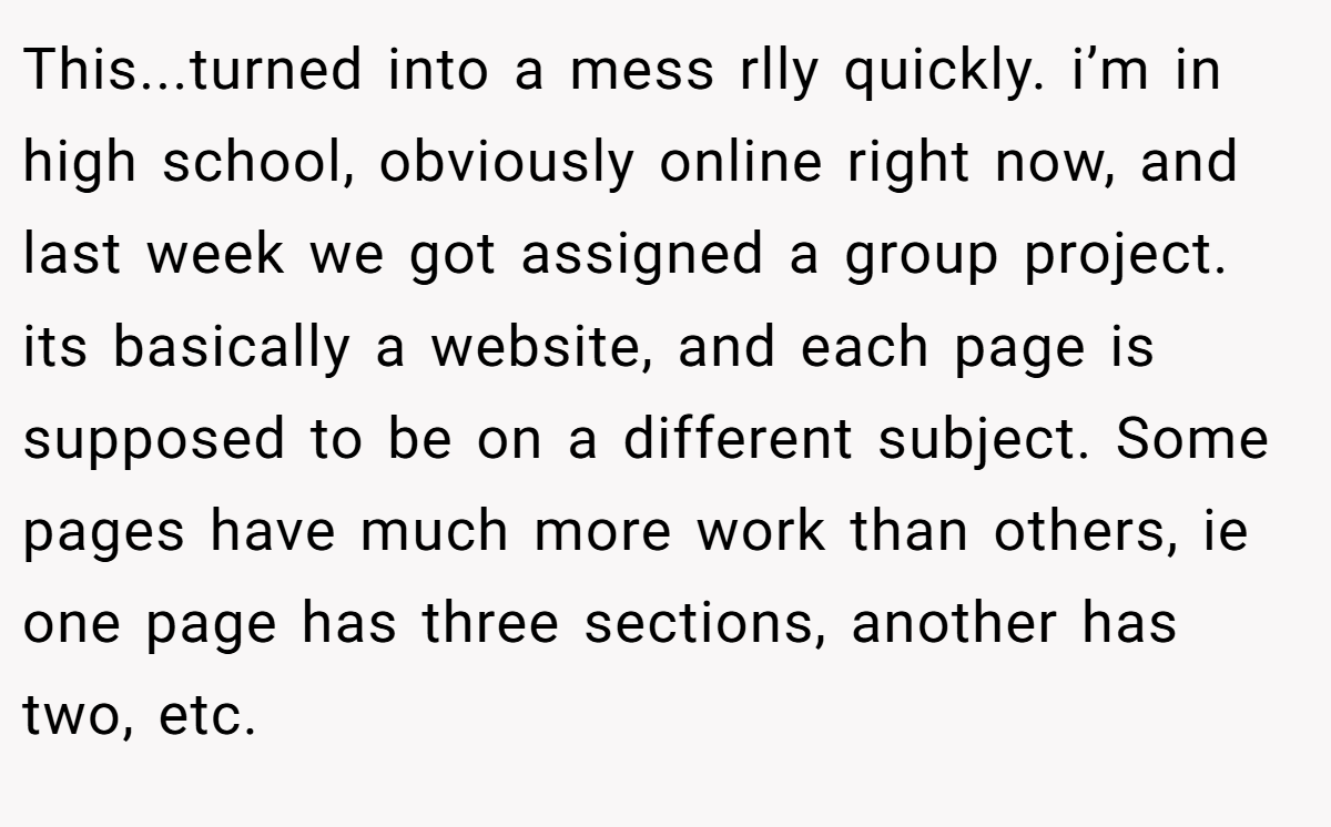 This...turned into a mess rlly quickly. i’m in high school, obviously online right now, and last week we got assigned a group project. its basically a website, and each page is supposed to be on a different subject. Some pages have much more work than others, ie one page has three sections, another has two, etc.