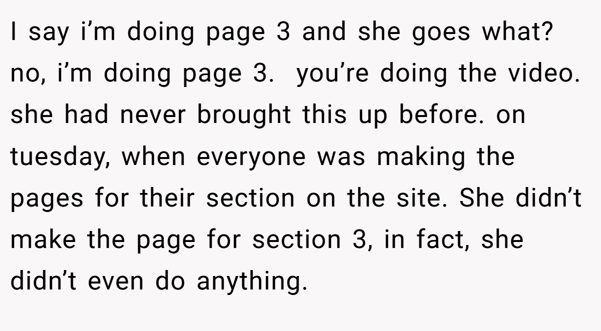 I say i’m doing page 3 and she goes what? no, i’m doing page 3.  you’re doing the video. she had never brought this up before. on tuesday, when everyone was making the pages for their section on the site. She didn’t make the page for section 3, in fact, she didn’t even do anything.