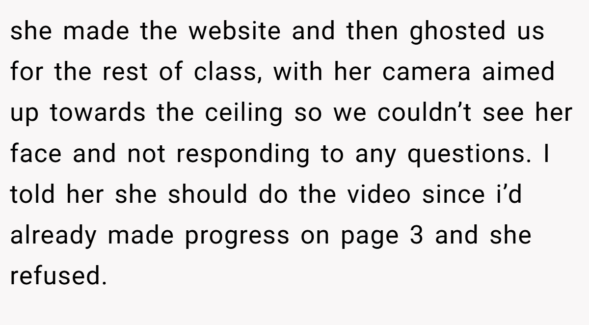 she made the website and then ghosted us for the rest of class, with her camera aimed up towards the ceiling so we couldn’t see her face and not responding to any questions. I told her she should do the video since i’d already made progress on page 3 and she refused.