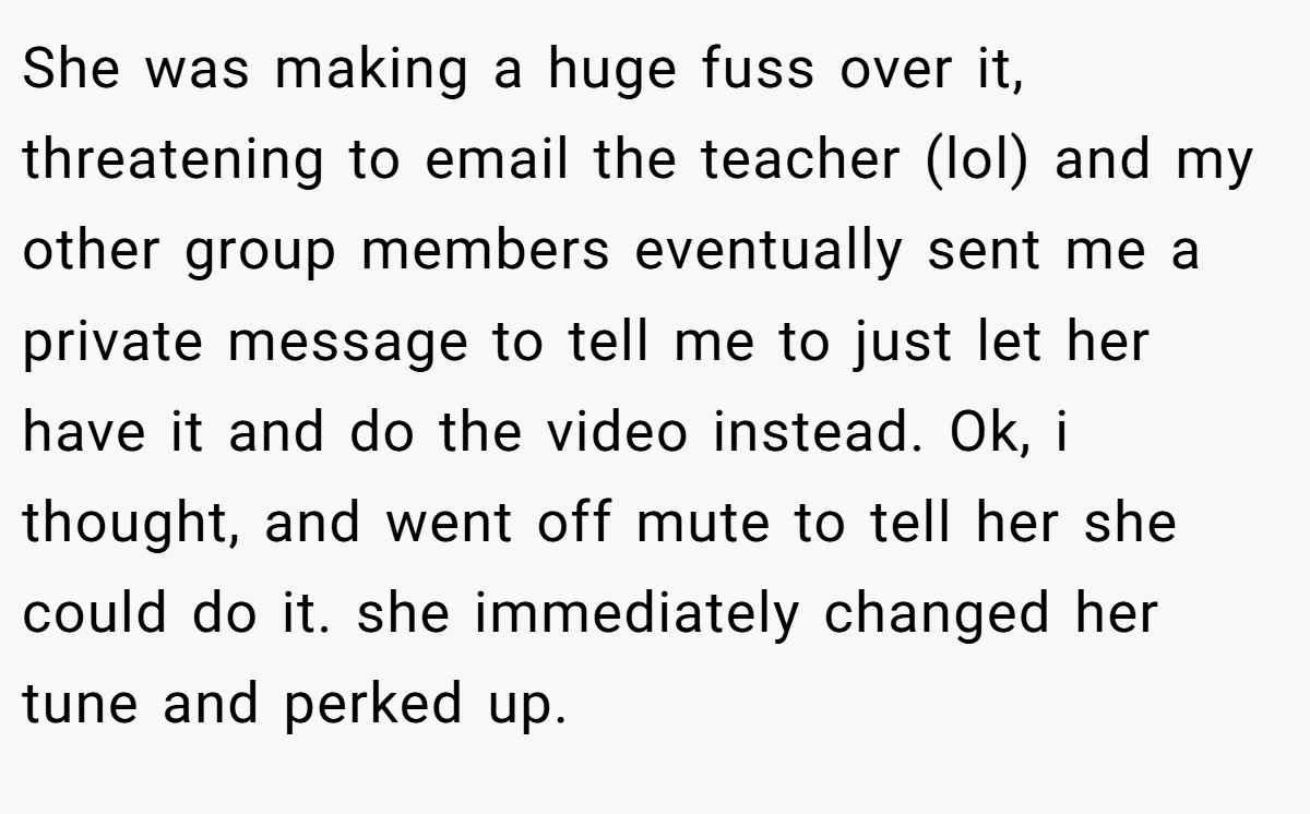 She was making a huge fuss over it, threatening to email the teacher (lol) and my other group members eventually sent me a private message to tell me to just let her have it and do the video instead. Ok, i thought, and went off mute to tell her she could do it. she immediately changed her tune and perked up.