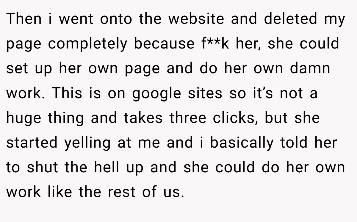 Then i went onto the website and deleted my page completely because f**k her, she could set up her own page and do her own damn work. This is on google sites so it’s not a huge thing and takes three clicks, but she started yelling at me and i basically told her to shut the hell up and she could do her own work like the rest of us.