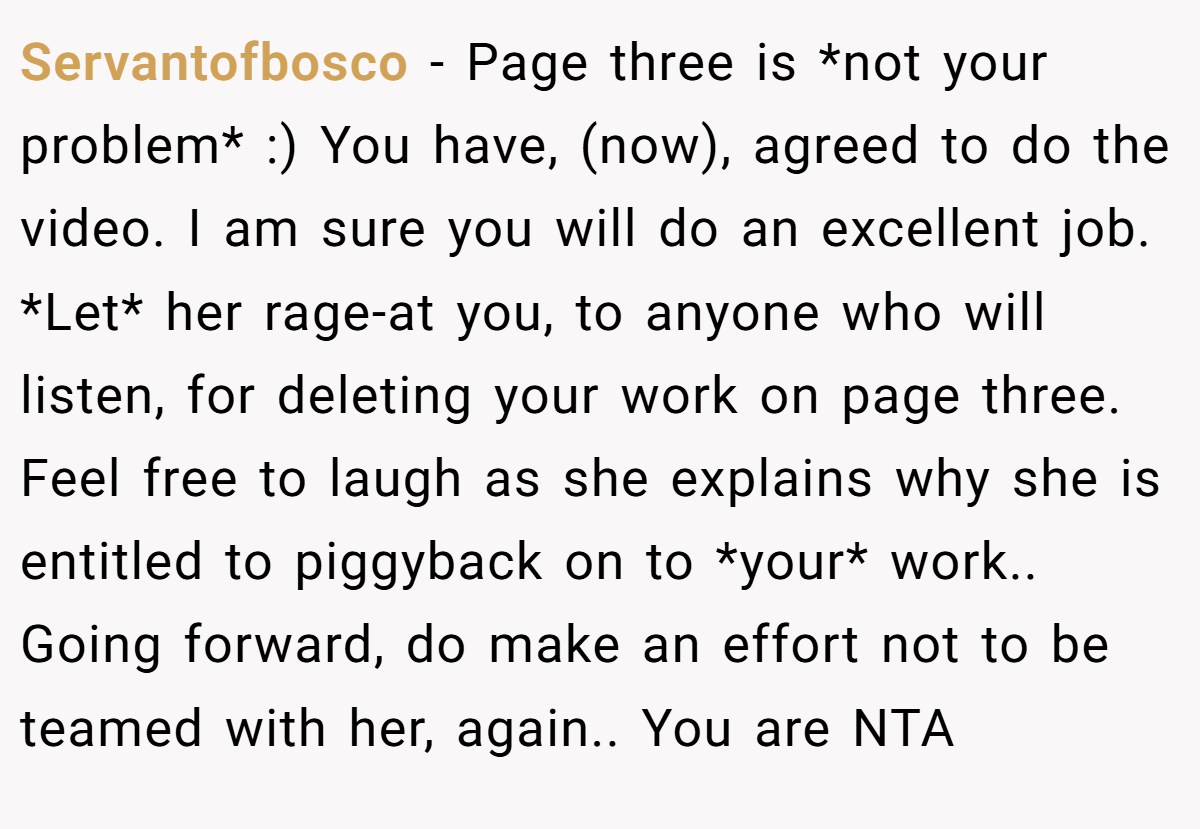 Servantofbosco − Page three is *not your problem* :) You have, (now), agreed to do the video. I am sure you will do an excellent job. *Let* her rage-at you, to anyone who will listen, for deleting your work on page three. Feel free to laugh as she explains why she is entitled to piggyback on to *your* work.. Going forward, do make an effort not to be teamed with her, again.. You are NTA