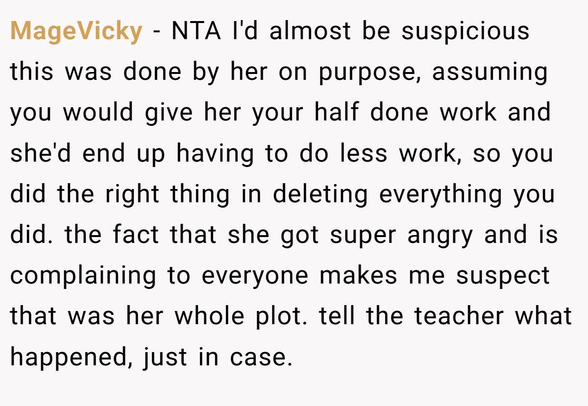 MageVicky − NTA I'd almost be suspicious this was done by her on purpose, assuming you would give her your half done work and she'd end up having to do less work, so you did the right thing in deleting everything you did. the fact that she got super angry and is complaining to everyone makes me suspect that was her whole plot. tell the teacher what happened, just in case.