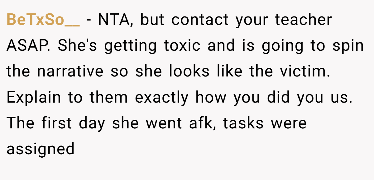 BeTxSo__ − NTA, but contact your teacher ASAP. She's getting toxic and is going to spin the narrative so she looks like the victim. Explain to them exactly how you did you us. The first day she went afk, tasks were assigned