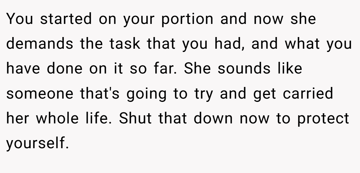 You started on your portion and now she demands the task that you had, and what you have done on it so far. She sounds like someone that's going to try and get carried her whole life. Shut that down now to protect yourself.