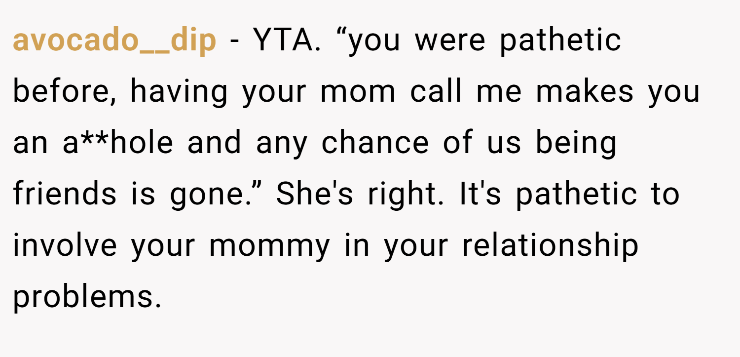 avocado__dip − YTA. “you were pathetic before, having your mom call me makes you an a**hole and any chance of us being friends is gone.” She's right. It's pathetic to involve your mommy in your relationship problems.