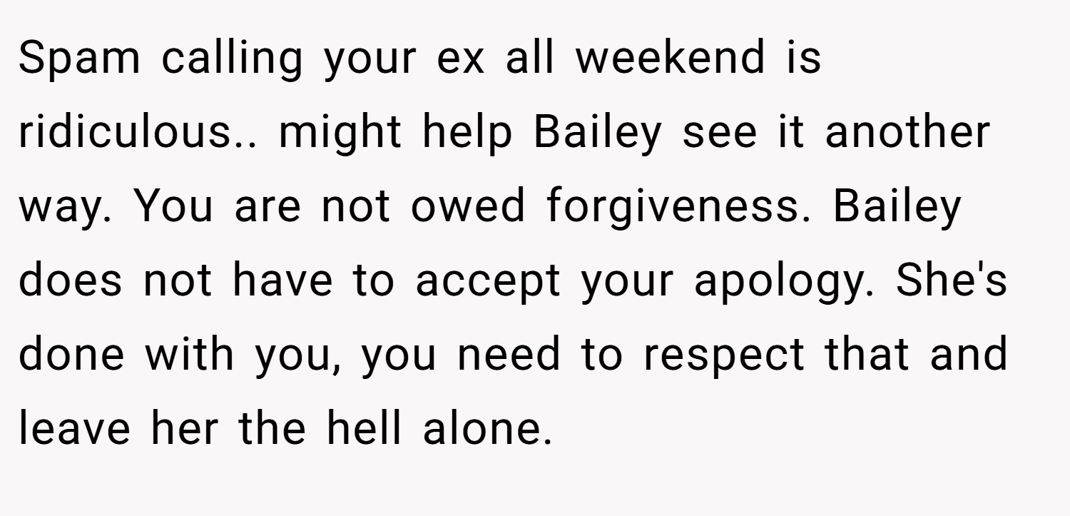 Spam calling your ex all weekend is ridiculous.. might help Bailey see it another way. You are not owed forgiveness. Bailey does not have to accept your apology. She's done with you, you need to respect that and leave her the hell alone.