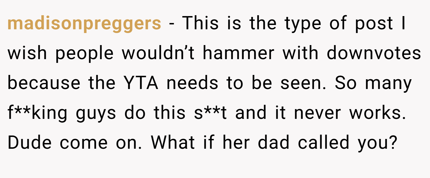 madisonpreggers − This is the type of post I wish people wouldn’t hammer with downvotes because the YTA needs to be seen. So many f**king guys do this s**t and it never works. Dude come on. What if her dad called you?
