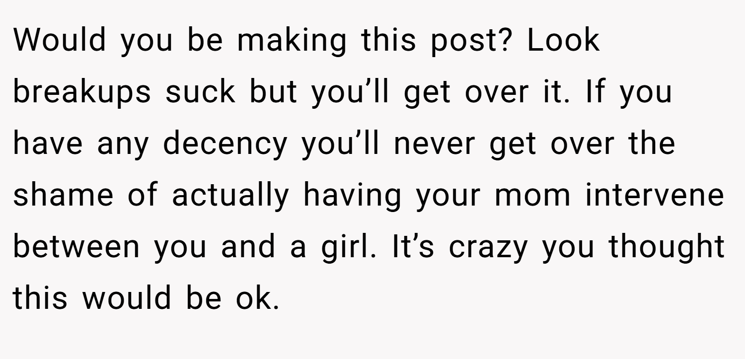Would you be making this post? Look breakups suck but you’ll get over it. If you have any decency you’ll never get over the shame of actually having your mom intervene between you and a girl. It’s crazy you thought this would be ok.