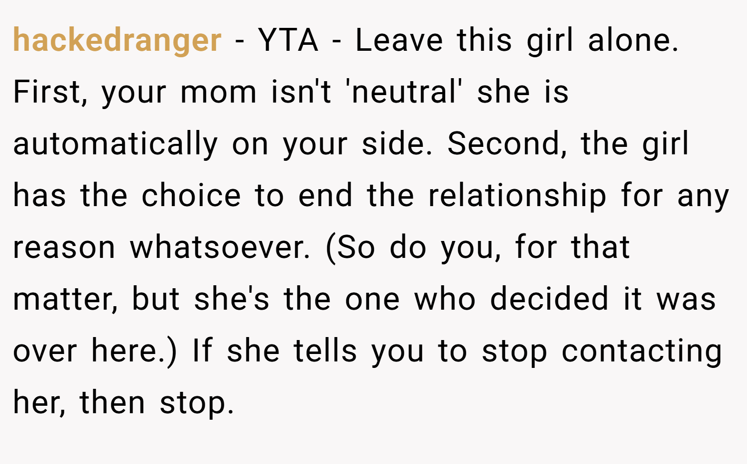 hackedranger − YTA - Leave this girl alone. First, your mom isn't 'neutral' she is automatically on your side. Second, the girl has the choice to end the relationship for any reason whatsoever. (So do you, for that matter, but she's the one who decided it was over here.) If she tells you to stop contacting her, then stop.