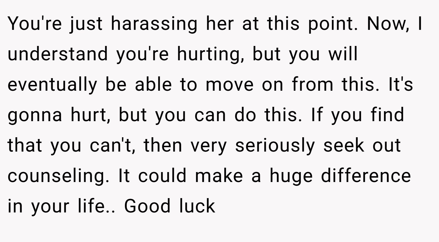 You're just harassing her at this point. Now, I understand you're hurting, but you will eventually be able to move on from this. It's gonna hurt, but you can do this. If you find that you can't, then very seriously seek out counseling. It could make a huge difference in your life.. Good luck