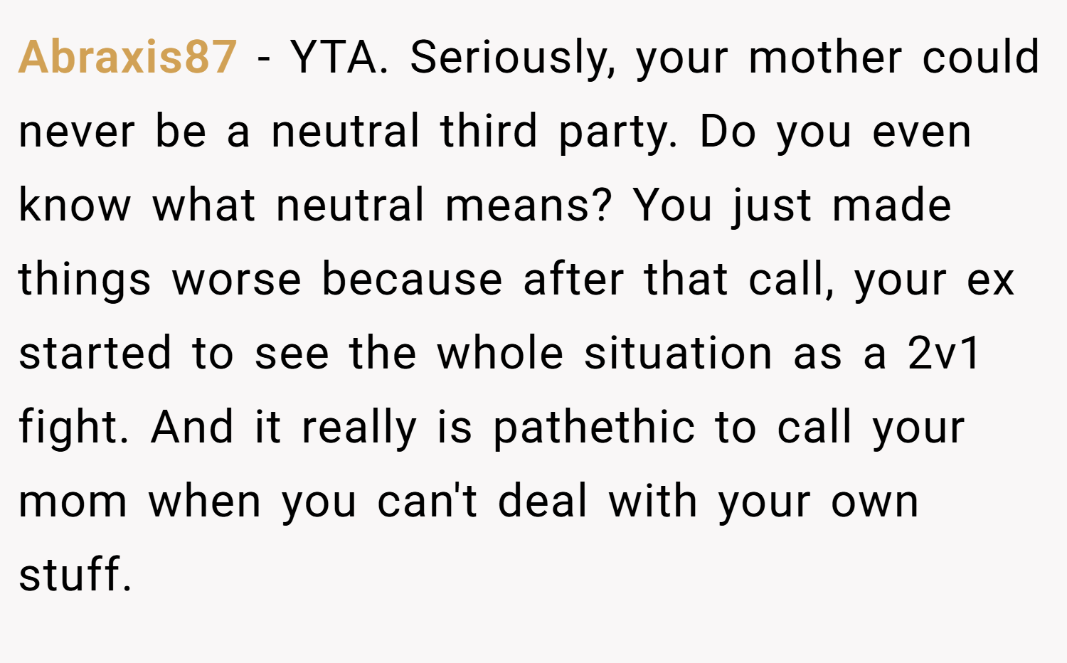 Abraxis87 − YTA. Seriously, your mother could never be a neutral third party. Do you even know what neutral means? You just made things worse because after that call, your ex started to see the whole situation as a 2v1 fight. And it really is pathethic to call your mom when you can't deal with your own stuff.
