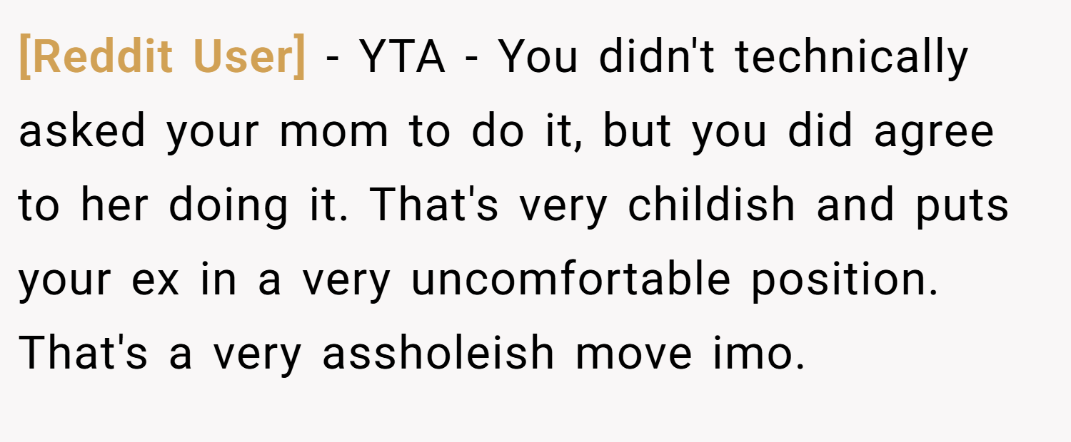 [Reddit User] − YTA - You didn't technically asked your mom to do it, but you did agree to her doing it. That's very childish and puts your ex in a very uncomfortable position. That's a very assholeish move imo.
